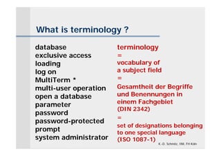 What is terminology ?

database               terminology
exclusive access       =
loading                vocabulary of
log on                 a subject field
MultiTerm *            =
multi-user operation   Gesamtheit der Begriffe
open a database        und Benennungen in
parameter              einem Fachgebiet
                       (DIN 2342)
password
                       =
password-protected
                       set of designations belonging
prompt                 to one special language
system administrator   (ISO 1087-1)
                                     K.-D. Schmitz, IIM, FH Köln
 