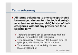 Term autonomy

   All terms belonging to one concept should
    be managed (in one terminological entry)
    as autonomous (repeatable) blocks of data
    categories without any preference for a
    specific term

       Therefore all terms can be documented with the
        relevant term-related data categories
       Term autonomy is necessary for the main term, all
        synonyms, all variants, and all short forms
       Term autonomy is not explicitly discussed in
        theoretical literature
                                              K.-D. Schmitz, IIM, FH Köln
 
