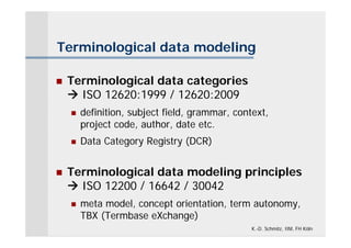 Terminological data modeling

   Terminological data categories
     ISO 12620:1999 / 12620:2009
       definition, subject field, grammar, context,
        project code, author, date etc.
       Data Category Registry (DCR)


   Terminological data modeling principles
     ISO 12200 / 16642 / 30042
       meta model, concept orientation, term autonomy,
        TBX (Termbase eXchange)
                                                K.-D. Schmitz, IIM, FH Köln
 