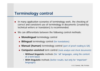 Terminology control

   In many application scenarios of terminology work, the checking of
    correct and consistent use of terminology in documents (created by
    technical writers or translators) is recommended.

   We can differentiate between the following control methods:

       Monolingual terminology control
       Bilingual terminology control (for translations)
       Manual (human) terminology control (part of proof reading & QA)
       Computer-assisted term control (tools analyze and check documents)
         • Without linguistic methods (for “all” languages, using the content
           of a term base)
         • With linguistic methods (better results, but only for “important”
           languages)
                                                           K.-D. Schmitz, IIM, FH Köln
 