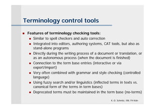 Terminology control tools

   Features of terminology checking tools:
      Similar to spell checkers and auto correction

      Integrated into editors, authoring systems, CAT tools, but also as
       stand-alone programs
      Directly during the writing process of a document or translation, or
       as an autonomous process (when the document is finished)
      Connection to the term base entries (interactive or via
       export/import)
      Very often combined with grammar and style checking (controlled
       language)
      Using fuzzy search and/or linguistics (inflected terms in texts vs.
       canonical form of the terms in term bases)
      Deprecated terms must be maintained in the term base (no-terms)


                                                       K.-D. Schmitz, IIM, FH Köln
 