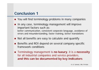 Conclusion 1
   You will find terminology problems in many companies
   In any case, terminology management will improve
    important factors such as:
    better communication, consistent corporate language, avoidance of
    errors and misunderstanding, faster training, better translations

   Not all benefits are easy to calculate and quantify
   Benefits and ROI depend on several company specific
    framework conditions
   Terminology management is no luxury, it is a necessity
    for all industrial companies and service providers,
    and this can be documented by key indicators
                                                     K.-D. Schmitz, IIM, FH Köln
 