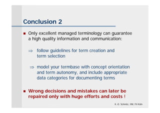 Conclusion 2
   Only excellent managed terminology can guarantee
    a high quality information and communication:

     follow guidelines for term creation and
      term selection

     model your termbase with concept orientation
      and term autonomy, and include appropriate
      data categories for documenting terms

   Wrong decisions and mistakes can later be
    repaired only with huge efforts and costs !
                                                K.-D. Schmitz, IIM, FH Köln
 