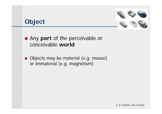 Object

   Any part of the perceivable or
    conceivable world

   Objects may be material (e.g. mouse)
    or immaterial (e.g. magnetism)




                                           K.-D. Schmitz, IIM, FH Köln
 