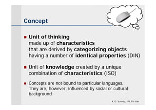 Concept

   Unit of thinking
    made up of characteristics
    that are derived by categorizing objects
    having a number of identical properties (DIN)

   Unit of knowledge created by a unique
    combination of characteristics (ISO)
   Concepts are not bound to particular languages.
    They are, however, influenced by social or cultural
    background
                                              K.-D. Schmitz, IIM, FH Köln
 