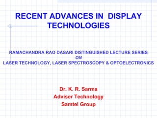 RECENT ADVANCES IN DISPLAY
TECHNOLOGIES
Dr. K. R. Sarma
Adviser Technology
Samtel Group
RAMACHANDRA RAO DASARI DISTINGUISHED LECTURE SERIES
ON
LASER TECHNOLOGY, LASER SPECTROSCOPY & OPTOELECTRONICS
 