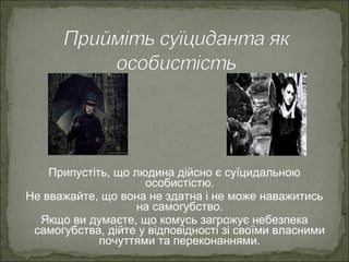Припустіть, що людина дійсно є суїцидальною
особистістю.
Не вважайте, що вона не здатна і не може наважитись
на самогубство.
Якщо ви думаєте, що комусь загрожує небезпека
самогубства, дійте у відповідності зі своїми власними
почуттями та переконаннями.
 