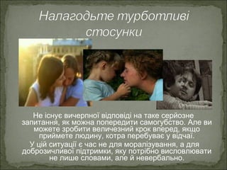 Не існує вичерпної відповіді на таке серйозне
запитання, як можна попередити самогубство. Але ви
можете зробити величезний крок вперед, якщо
приймете людину, котра перебуває у відчаї.
У цій ситуації є час не для моралізування, а для
доброзичливої підтримки, яку потрібно висловлювати
не лише словами, але й невербально.
 