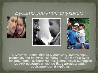 Ви можете надати безцінну допомогу, вислухавши
розповідь про почуття цієї людини – що б то не було –
печаль, провина, страх чи гнів. Інколи, якщо ви просто
мовчки посидите з нею, це буде доказом вашої
зацікавленості й турботи.
 