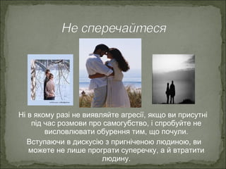 Ні в якому разі не виявляйте агресії, якщо ви присутні
під час розмови про самогубство, і спробуйте не
висловлювати обурення тим, що почули.
Вступаючи в дискусію з пригніченою людиною, ви
можете не лише програти суперечку, а й втратити
людину.
 