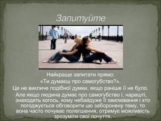 Найкраще запитати прямо:
«Ти думаєш про самогубство?».
Це не викличе подібної думки, якщо раніше її не було.
Але якщо людина думає про самогубство і, нарешті,
знаходить когось, кому небайдуже її хвилювання і хто
погоджується обговорити цю заборонену тему, то
вона часто почуває полегшення, отримує можливість
зрозуміти свої почуття.
 