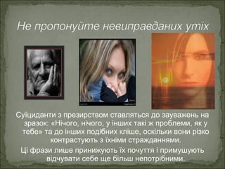 Суїциданти з презирством ставляться до зауважень на
зразок: «Нічого, нічого, у інших такі ж проблеми, як у
тебе» та до інших подібних кліше, оскільки вони різко
контрастують з їхніми стражданнями.
Ці фрази лише принижують їх почуття і примушують
відчувати себе ще більш непотрібними.
 