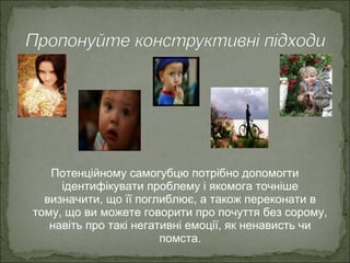 Потенційному самогубцю потрібно допомогти
ідентифікувати проблему і якомога точніше
визначити, що її поглиблює, а також переконати в
тому, що ви можете говорити про почуття без сорому,
навіть про такі негативні емоції, як ненависть чи
помста.
 