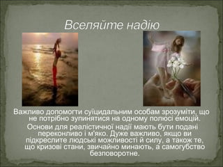 Важливо допомогти суїцидальним особам зрозуміти, що
не потрібно зупинятися на одному полюсі емоцій.
Основи для реалістичної надії мають бути подані
переконливо і м'яко. Дуже важливо, якщо ви
підкреслите людські можливості й силу, а також те,
що кризові стани, звичайно минають, а самогубство
безповоротне.
 