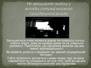Залишайтеся з нею якомога довше чи попросіть когось
побути поруч, доки не пройде криза чи не з'явиться
допомога. Пам'ятайте, що підтримка вимагає від вас
певної відповідальності.
Ви можете укласти з людиною так званий суїцидальний
контракт.
Тобто попросити зв'язатися з вами перед тим, як вона
наважиться на суїцидальні дії для того, щоб ви ще раз
могли обговорити можливі альтернативи.
 