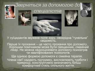 У суїцидантів звужене поле зору, своєрідна “тунельна”
свідомість.
Перше їх прохання – це часто прохання про допомогу.
Хорошим помічником може бути священник, сімейний
лікар. Не можна недооцінювати допомогу психіатрів
чи кваліфікованих психологів.
Ще однією формою допомоги є сімейна терапія.
Члени сім'ї надають підтримку, висловлюють турботи і
прикрощі, конструктивно визначають більш
комфортний стиль спільного життя.
 