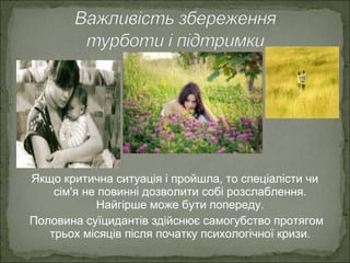 Якщо критична ситуація і пройшла, то спеціалісти чи
сім'я не повинні дозволити собі розслаблення.
Найгірше може бути попереду.
Половина суїцидантів здійснює самогубство протягом
трьох місяців після початку психологічної кризи.
 