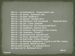 Життя – це можливість. Скористайся нею.
Життя – це краса. Захопися нею.
Життя – це мрія. Здійсни її.
Життя – це виклик. Прийми його.
Життя – це обов'язок твій насущний. Виконай його.
Життя – це гра. Стань гравцем.
Життя – це багатство. Не розтринькай його!
Життя – це надбання. Борони його.
Життя – це кохання. Насолодися ним сповна.
Життя – це таємниця. Пізнай її.
Життя – це долина сліз. Здолай усе!
Життя – це пісня. Доспівай її до кінця.
Життя – це боротьба. Стань борцем.
Життя – це безодня невідомого. Ступи в неї без страху.
Життя – це удача. Шукай цю мить.
Життя таке чудове – не змарнуй його!
Це твоє життя. Виборюй його!
Мати
Тереза
 