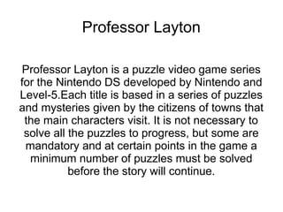 Professor Layton

Professor Layton is a puzzle video game series
for the Nintendo DS developed by Nintendo and
Level-5.Each title is based in a series of puzzles
and mysteries given by the citizens of towns that
 the main characters visit. It is not necessary to
 solve all the puzzles to progress, but some are
 mandatory and at certain points in the game a
  minimum number of puzzles must be solved
           before the story will continue.
 