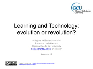 Learning and Technology:
evolution or revolution?
Inaugural Professorial Lecture
Professor Linda Creanor
Glasgow Caledonian University
l.creanor@gcu.ac.uk, @lcreanor
#creanor13
This work is licensed under a Creative Commons Attribution-NonCommercial-
ShareAlike 4.0 International License.
 
