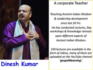 A corporate Teacher
Teaching Ancient Indian Wisdom
& Leadership development
since last 20 Yrs.
He has conducted Lectures, Day
workshops & Knowledge retreats
upon different aspects of
Ancient Indian Wisdom.
250 lectures are available in the
form of videos, many of them are
uploaded on the YouTube channel
‘gospel4learning’.
Dinesh Kumar
 
