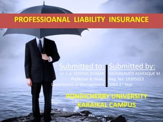 Submitted by:
MUHAMMED ASHFAQUE M
Reg. No: 19395023
MBA 1st Year
Submitted to:
Dr. S.A. SENTHIL KUMAR
Professor & Head,
Department of Management
PONDICHERRY UNIVERSITY
KARAIKAL CAMPUS
PROFESSIOANAL LIABILITY INSURANCE
 