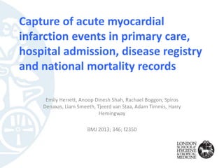 Capture of acute myocardial
infarction events in primary care,
hospital admission, disease registry
and national mortality records
Emily Herrett, Anoop Dinesh Shah, Rachael Boggon, Spiros
Denaxas, Liam Smeeth, Tjeerd van Staa, Adam Timmis, Harry
Hemingway
BMJ 2013; 346; f2350
 