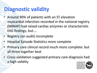 Diagnostic validity
• Around 90% of patients with an ST elevation
myocardial infarction recorded in the national registry
(MINAP) had raised cardiac enzymes or characteristic
EKG findings, but….
• Registry (an audit) incomplete
• Hospital Episode Statistics more complete
• Primary care clinical record much more complete: but
all three together best
• Cross validation suggested primary care diagnosis had
a high validity
 