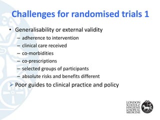 • Generalisability or external validity
– adherence to intervention
– clinical care received
– co-morbidities
– co-prescriptions
– selected groups of participants
– absolute risks and benefits different
 Poor guides to clinical practice and policy
Challenges for randomised trials 1
 