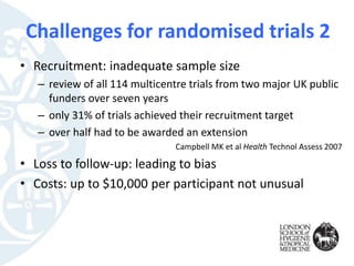 • Recruitment: inadequate sample size
– review of all 114 multicentre trials from two major UK public
funders over seven years
– only 31% of trials achieved their recruitment target
– over half had to be awarded an extension
Campbell MK et al Health Technol Assess 2007
• Loss to follow-up: leading to bias
• Costs: up to $10,000 per participant not unusual
Challenges for randomised trials 2
 