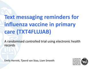 Text messaging reminders for
influenza vaccine in primary
care (TXT4FLUJAB)
A randomised controlled trial using electronic health
records
Emily Herrett, Tjeerd van Staa, Liam Smeeth
 