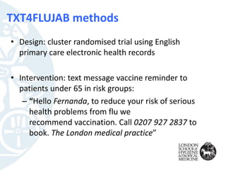TXT4FLUJAB methods
• Design: cluster randomised trial using English
primary care electronic health records
• Intervention: text message vaccine reminder to
patients under 65 in risk groups:
– “Hello Fernanda, to reduce your risk of serious
health problems from flu we
recommend vaccination. Call 0207 927 2837 to
book. The London medical practice”
 