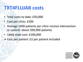 TXT4FLUJAB costs
• Total costs to date: £50,000
• Cost per clinic: £200
• Average 1400 patients per clinic receive intervention
or control: about 200,000 patients
• Likely total cost: £100,000
 Cost per patient: £2 per patient included
 