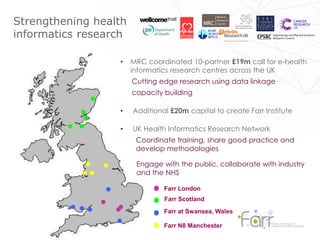 Farr London
Farr Scotland
Farr at Swansea, Wales
Farr N8 Manchester
Strengthening health
informatics research
• MRC coordinated 10-partner £19m call for e-health
informatics research centres across the UK
Cutting edge research using data linkage
capacity building
• Additional £20m capital to create Farr Institute
• UK Health Informatics Research Network
Coordinate training, share good practice and
develop methodologies
Engage with the public, collaborate with industry
and the NHS
 