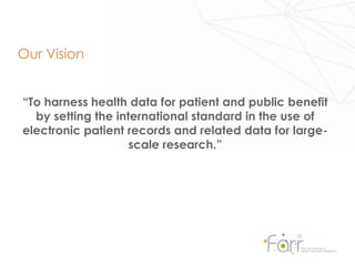 “To harness health data for patient and public benefit
by setting the international standard in the use of
electronic patient records and related data for large-
scale research.”
Our Vision
 