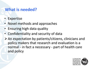 What is needed?
• Expertise
• Novel methods and approaches
• Ensuring high data quality
• Confidentiality and security of data
An expectation by patients/citizens, clinicians and
policy makers that research and evaluation is a
normal - in fact a necessary - part of health care
and policy
 