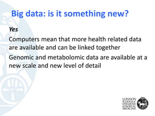 Big data: is it something new?
Yes
Computers mean that more health related data
are available and can be linked together
Genomic and metabolomic data are available at a
new scale and new level of detail
 