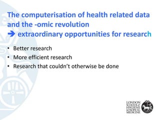 The computerisation of health related data
and the -omic revolution
 extraordinary opportunities for research
• Better research
• More efficient research
• Research that couldn’t otherwise be done
 