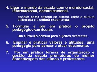 4. Ligar o mundo da escola com o mundo social, informacional, comunicacional. Escola: como espaço de síntese entre a cultura elaborada e a cultura experiencial. 5. Formular e pôr em prática o projeto pedagógico-curricular. Um currículo comum para sujeitos diferentes . 6.  Ensinar e praticar valores e atitudes: uma pedagogia para pensar e atuar eticamente. 7.  Por em prática formas de organização e gestão da escola promotoras de melhor aprendizagem dos alunos e professores. 