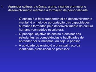 Aprender cultura, a ciência, a arte, visando promover o desenvolvimento mental e a formação da personalidade. O ensino é o fator fundamental de desenvolvimento mental, é o meio de apropriação das capacidades humanas formadas pelo desenvolvimento da cultura humana (conteúdos escolares). O principal objetivo do ensino é ensinar aos estudantes as competências e habilidades de aprender por si mesmos, ou seja, a pensar. A atividade de ensino é o principal traço da identidade profissional do professor. 