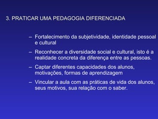 3. PRATICAR UMA PEDAGOGIA DIFERENCIADA Fortalecimento da subjetividade, identidade pessoal e cultural Reconhecer a diversidade social e cultural, isto é a realidade concreta da diferença entre as pessoas. Captar diferentes capacidades dos alunos, motivações, formas de aprendizagem Vincular a aula com as práticas de vida dos alunos, seus motivos, sua relação com o saber. 