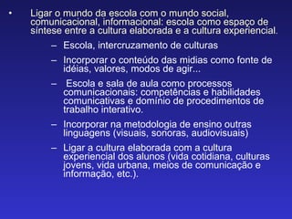 Ligar o mundo da escola com o mundo social, comunicacional, informacional: escola como espaço de síntese entre a cultura elaborada e a cultura experiencial . Escola, intercruzamento de culturas Incorporar o conteúdo das midias como fonte de idéias, valores, modos de agir... Escola e sala de aula como processos comunicacionais: competências e habilidades comunicativas e domínio de procedimentos de trabalho interativo. Incorporar na metodologia de ensino outras linguagens (visuais, sonoras, audiovisuais) Ligar a cultura elaborada com a cultura experiencial dos alunos (vida cotidiana, culturas jovens, vida urbana, meios de comunicação e informação, etc.). 