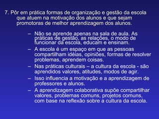7. Pôr em prática formas de organização e gestão da escola que atuem na motivação dos alunos e que sejam promotoras de melhor aprendizagem dos alunos. Não se aprende apenas na sala de aula. As práticas de gestão, as relações, o modo de funcionar da escola, educam e ensinam. A escola é um espaço em que as pessoas compartilham idéias, opiniões, formas de resolver problemas, aprendem coisas.  Nas práticas culturais – a cultura da escola - são aprendidos valores, atitudes, modos de agir.  Isso influencia a motivação e a aprendizagem de professores e alunos.  A aprendizagem colaborativa supõe compartilhar valores, problemas comuns, projetos comuns, com base na reflexão sobre a cultura da escola. 