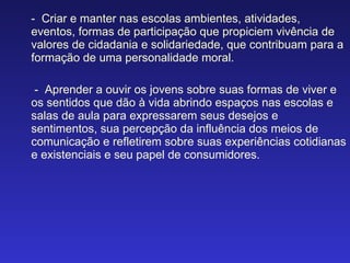 -  Criar e manter nas escolas ambientes, atividades, eventos, formas de participação que propiciem vivência de valores de cidadania e solidariedade, que contribuam para a formação de uma personalidade moral. -  Aprender a ouvir os jovens sobre suas formas de viver e os sentidos que dão à vida abrindo espaços nas escolas e salas de aula para expressarem seus desejos e sentimentos, sua percepção da influência dos meios de comunicação e refletirem sobre suas experiências cotidianas e existenciais e seu papel de consumidores. 