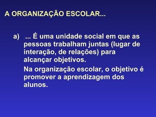 A ORGANIZAÇÃO ESCOLAR... a)  ... É uma unidade social em que as pessoas trabalham juntas (lugar de interação, de relações) para alcançar objetivos.  Na organização escolar, o objetivo é promover a aprendizagem dos alunos. 