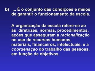 b)  ... É o conjunto das condições e meios de garantir o funcionamento da escola.  A organização da escola refere-se ao às  diretrizes, normas, procedimentos, ações que asseguram a   racionalização   no uso de recursos humanos, materiais, financeiros, intelectuais, e a   coordenação   do trabalho das pessoas, em função de objetivos . 