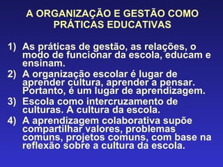 A ORGANIZAÇÃO E GESTÃO COMO PRÁTICAS EDUCATIVAS As práticas de gestão, as relações, o modo de funcionar da escola, educam e ensinam. A organização escolar é lugar de aprender cultura, aprender a pensar. Portanto, é um lugar de aprendizagem. Escola como intercruzamento de culturas. A cultura da escola. A aprendizagem colaborativa supõe compartilhar valores, problemas comuns, projetos comuns, com base na reflexão sobre a cultura da escola. 