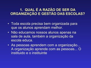 1.  QUAL É A RAZÃO DE SER DA ORGANIZAÇÃO E GESTÃO DAS ESCOLAS? Toda escola precisa bem organizada para que os alunos aprendam melhor. Não educamos nossos alunos apenas na sala de aula, também a organização da escola educa. As pessoas aprendem com a organização... A organização aprende com as pessoas... O instituido e o instituinte 