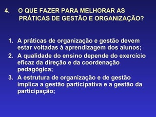 4.  O QUE FAZER PARA MELHORAR AS PRÁTICAS DE GESTÃO E ORGANIZAÇÃO? A práticas de organização e gestão devem estar voltadas à aprendizagem dos alunos; A qualidade do ensino depende do exercício eficaz da direção e da coordenação pedagógica; A estrutura de organização e de gestão implica a gestão participativa e a gestão da participação;  