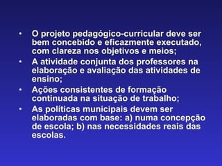 O projeto pedagógico-curricular deve ser bem concebido e eficazmente executado, com clareza nos objetivos e meios;  A atividade conjunta dos professores na elaboração e avaliação das atividades de ensino;  Ações consistentes de formação continuada na situação de trabalho;   As políticas municipais devem ser elaboradas com base: a) numa concepção de escola; b) nas necessidades reais das escolas. 